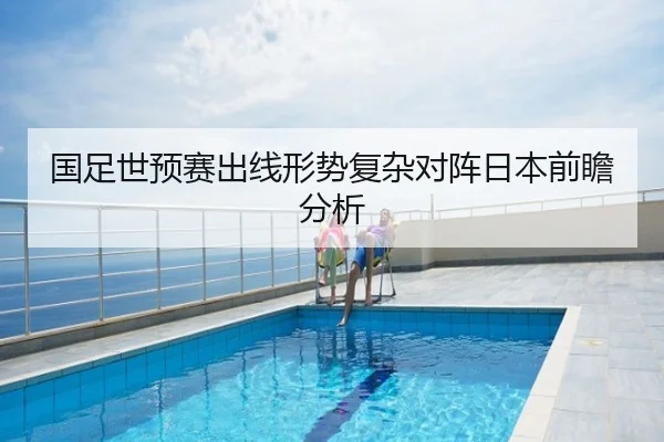 国足世预赛出线形势复杂对阵日本前瞻分析