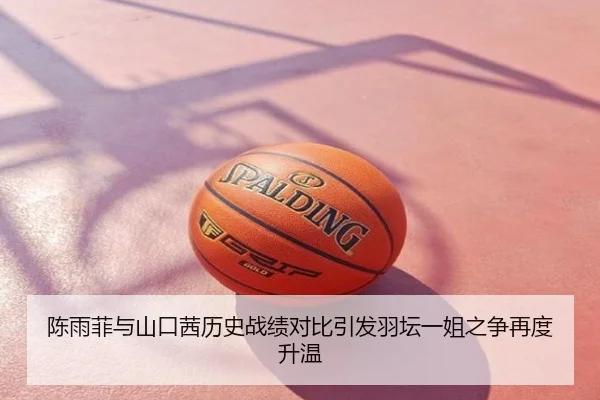 陈雨菲与山口茜历史战绩对比引发羽坛一姐之争再度升温