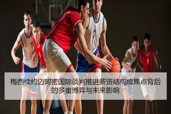 梅西续约迈阿密国际谈判推进薪资结构成焦点背后的多重博弈与未来影响