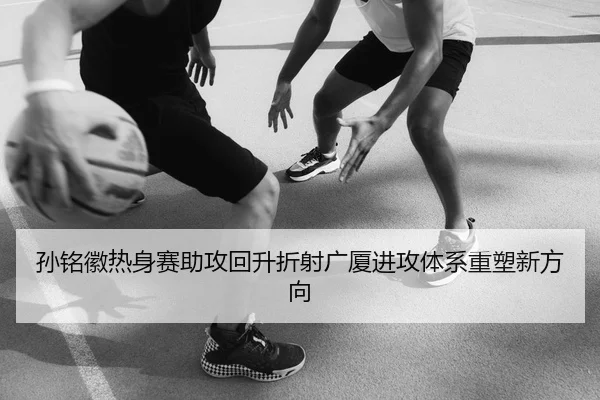 孙铭徽热身赛助攻回升折射广厦进攻体系重塑新方向