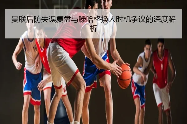 曼联后防失误复盘与滕哈格换人时机争议的深度解析