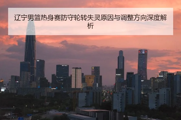 辽宁男篮热身赛防守轮转失灵原因与调整方向深度解析